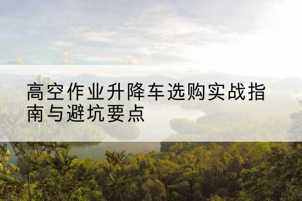 龙江升降车怎么选-高空作业升降车选购实战指南与避坑要点