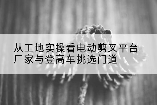 龙江电动剪叉升降平台厂家-从工地实操看电动剪叉平台厂家与登高车挑选门道