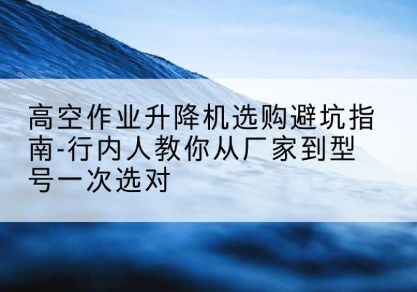 龙江升降平台厂家-高空作业升降机选购避坑指南-行内人教你从厂家到型号一次选对