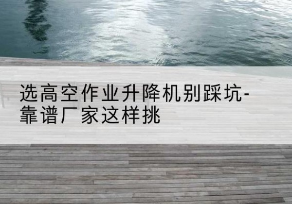 龙江剪叉式升降机厂家-选高空作业升降机别踩坑-靠谱厂家这样挑