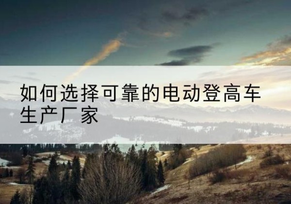 龙江电动登高车厂家-如何选择可靠的电动登高车生产厂家