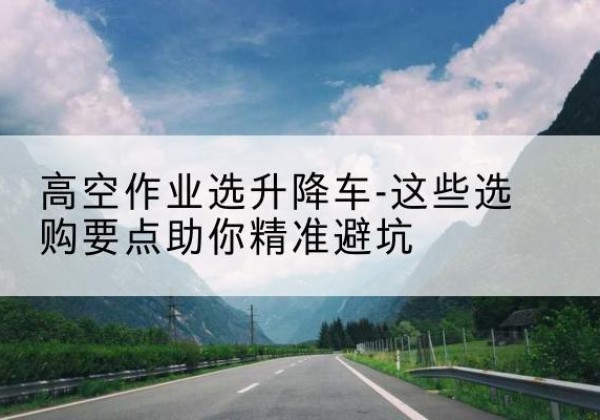 龙江升降车厂家-高空作业选升降车-这些选购要点助你*避坑