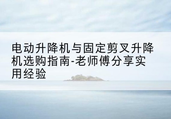 龙江电动升降机怎么选-电动升降机与固定剪叉升降机选购指南-老师傅分享实用经验