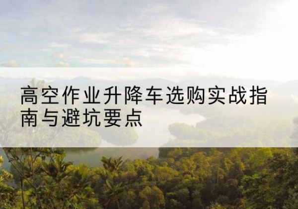 龙江升降车怎么选-高空作业升降车选购实战指南与避坑要点